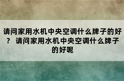 请问家用水机中央空调什么牌子的好？ 请问家用水机中央空调什么牌子的好呢